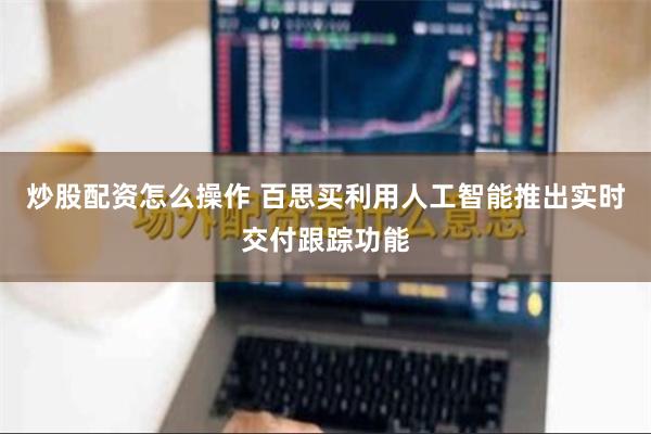 炒股配资怎么操作 百思买利用人工智能推出实时交付跟踪功能