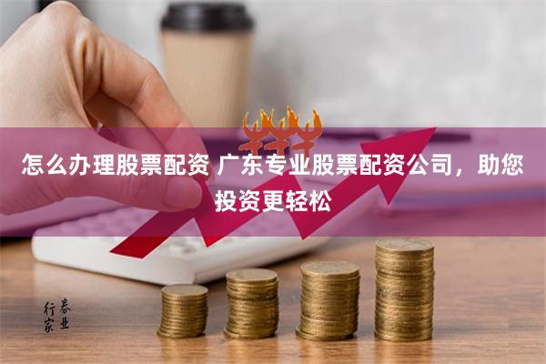 怎么办理股票配资 广东专业股票配资公司，助您投资更轻松