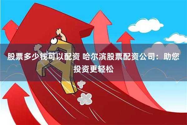 股票多少钱可以配资 哈尔滨股票配资公司：助您投资更轻松