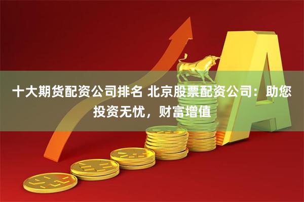 十大期货配资公司排名 北京股票配资公司：助您投资无忧，财富增值