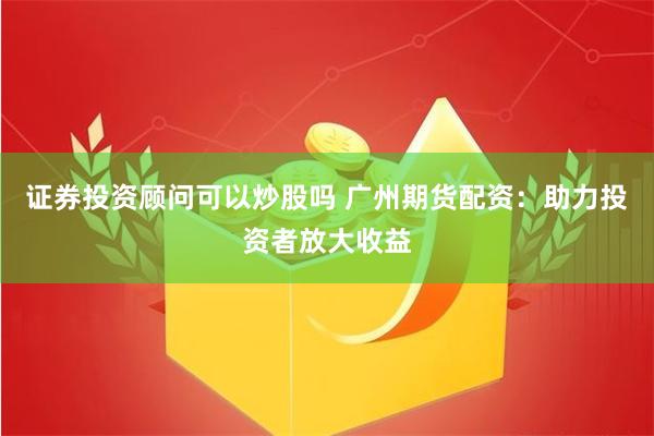 证券投资顾问可以炒股吗 广州期货配资：助力投资者放大收益