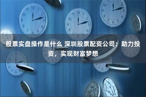 股票实盘操作是什么 深圳股票配资公司：助力投资，实现财富梦想