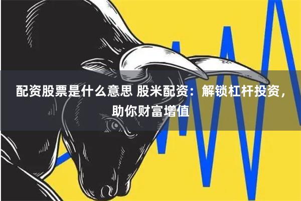 配资股票是什么意思 股米配资：解锁杠杆投资，助你财富增值