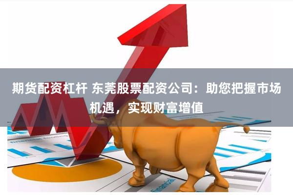 期货配资杠杆 东莞股票配资公司：助您把握市场机遇，实现财富增值