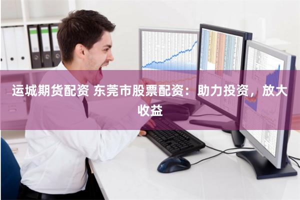 运城期货配资 东莞市股票配资：助力投资，放大收益