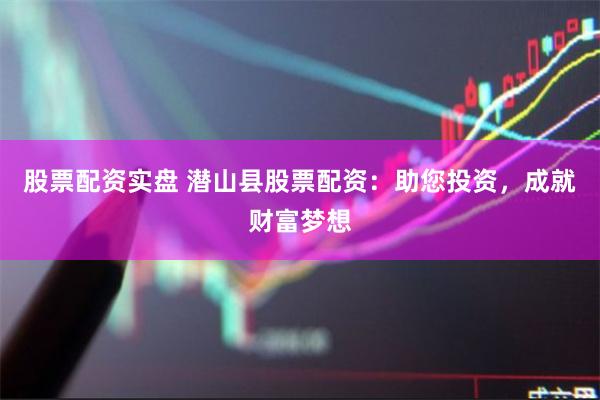 股票配资实盘 潜山县股票配资：助您投资，成就财富梦想