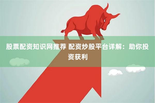 股票配资知识网推荐 配资炒股平台详解：助你投资获利