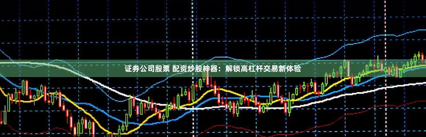 证券公司股票 配资炒股神器：解锁高杠杆交易新体验