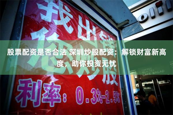 股票配资是否合法 深圳炒股配资：解锁财富新高度，助你投资无忧