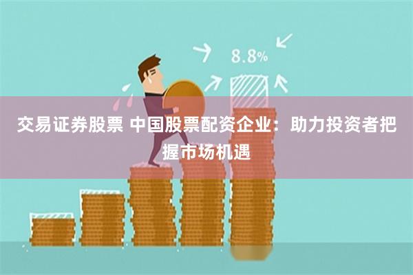 交易证券股票 中国股票配资企业：助力投资者把握市场机遇