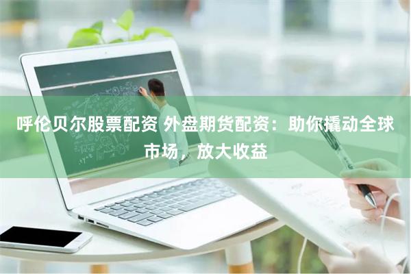 呼伦贝尔股票配资 外盘期货配资：助你撬动全球市场，放大收益