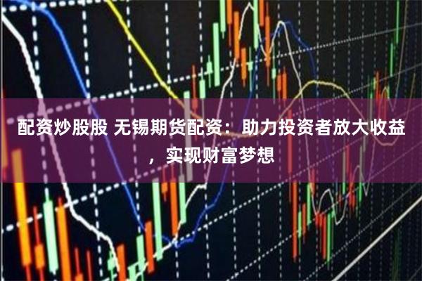 配资炒股股 无锡期货配资：助力投资者放大收益，实现财富梦想