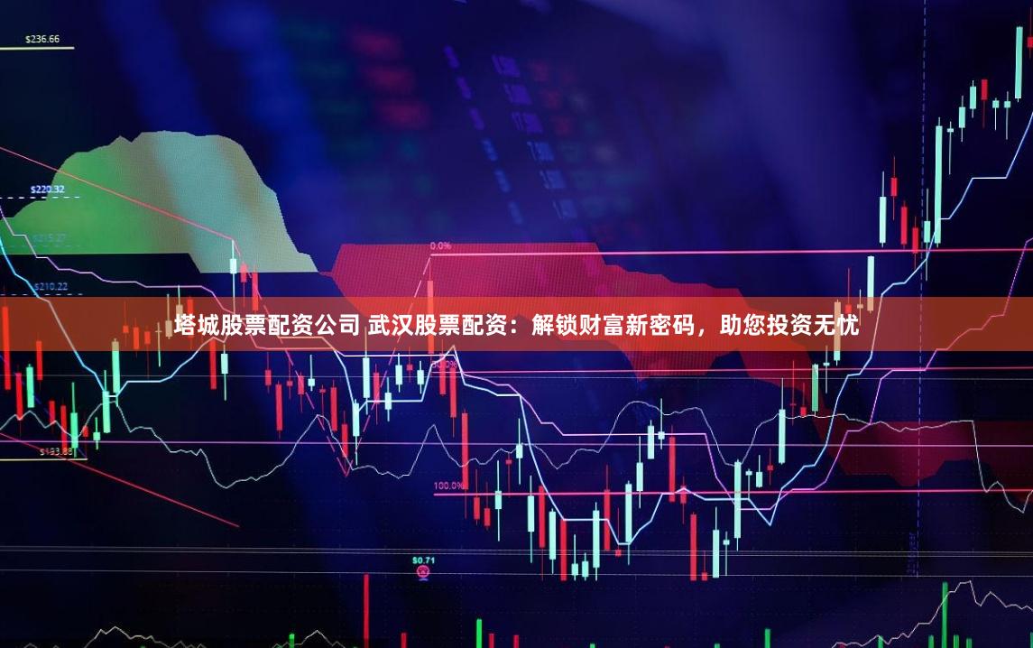塔城股票配资公司 武汉股票配资：解锁财富新密码，助您投资无忧