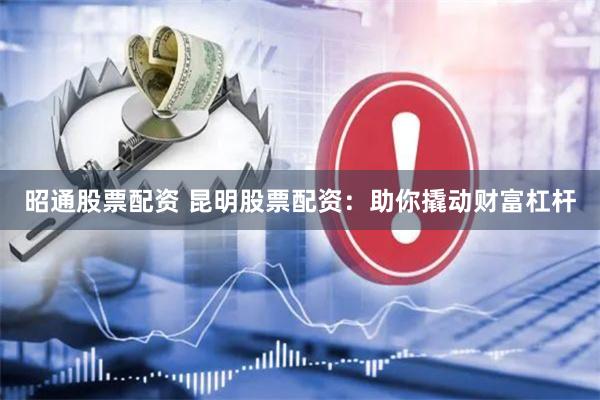 昭通股票配资 昆明股票配资：助你撬动财富杠杆
