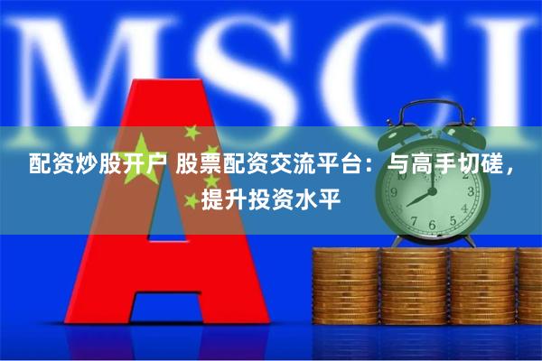 配资炒股开户 股票配资交流平台：与高手切磋，提升投资水平