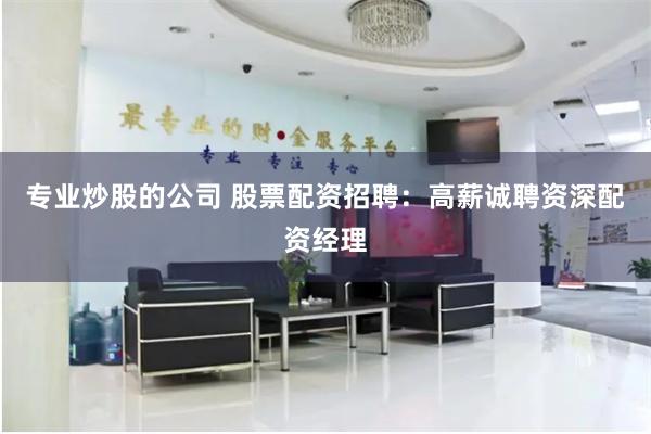 专业炒股的公司 股票配资招聘：高薪诚聘资深配资经理