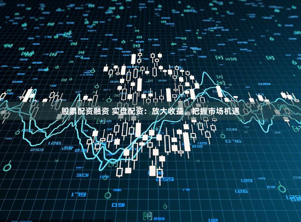 股票配资融资 实盘配资：放大收益，把握市场机遇