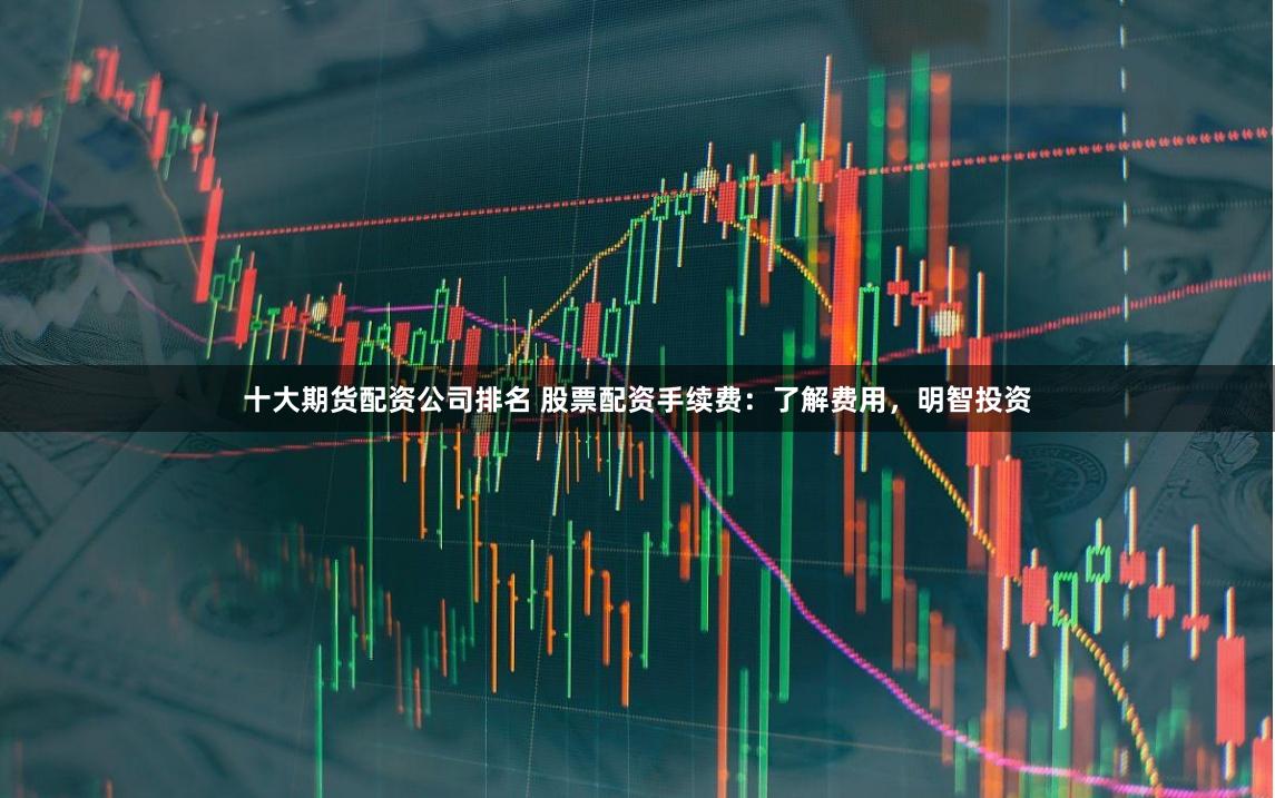 十大期货配资公司排名 股票配资手续费：了解费用，明智投资