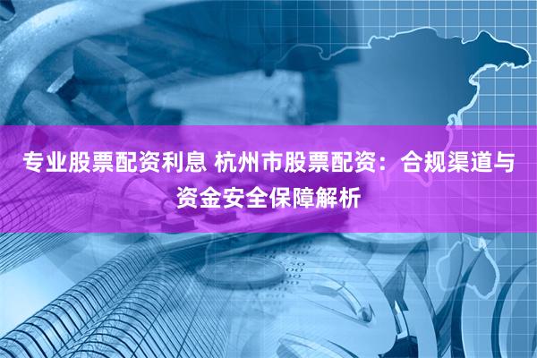 专业股票配资利息 杭州市股票配资：合规渠道与资金安全保障解析