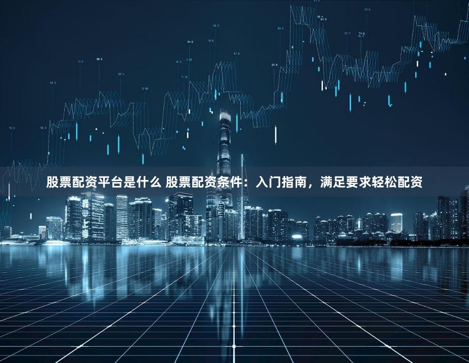 股票配资平台是什么 股票配资条件：入门指南，满足要求轻松配资