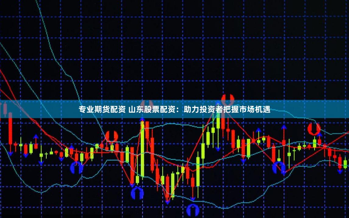 专业期货配资 山东股票配资：助力投资者把握市场机遇