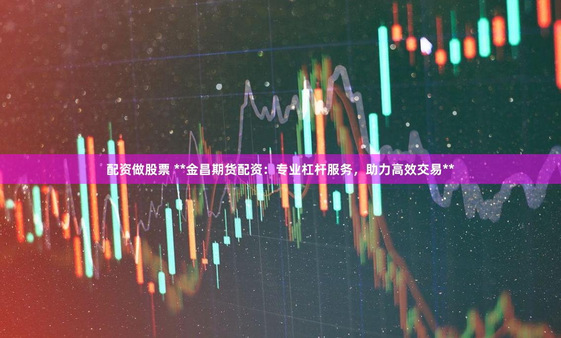 配资做股票 **金昌期货配资：专业杠杆服务，助力高效交易**