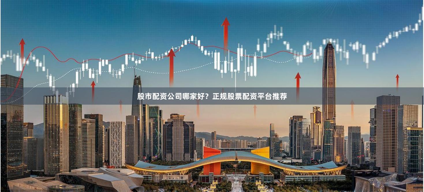 股市配资公司哪家好？正规股票配资平台推荐