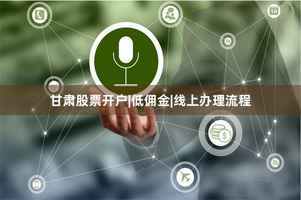 甘肃股票开户|低佣金|线上办理流程